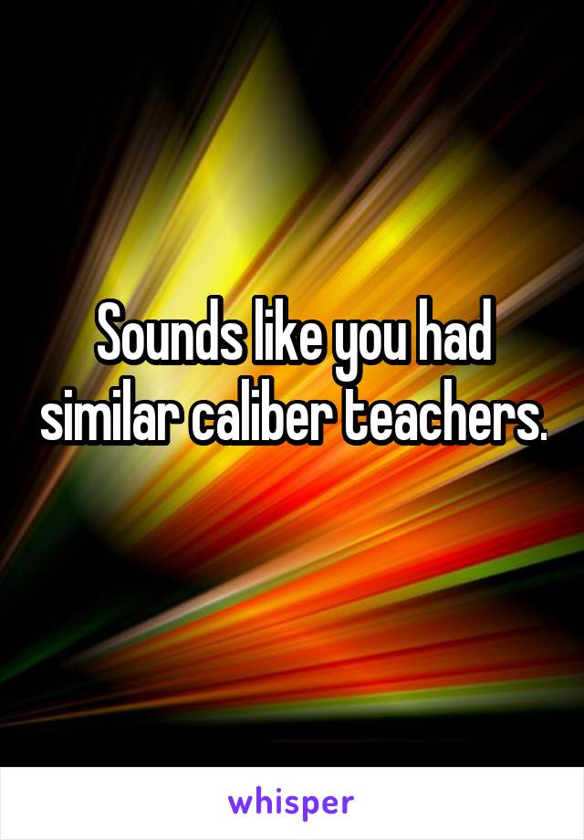 Sounds like you had similar caliber teachers. 