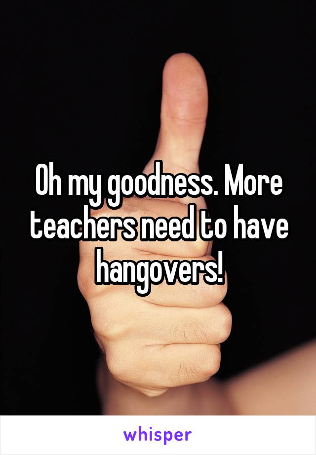Oh my goodness. More teachers need to have hangovers!