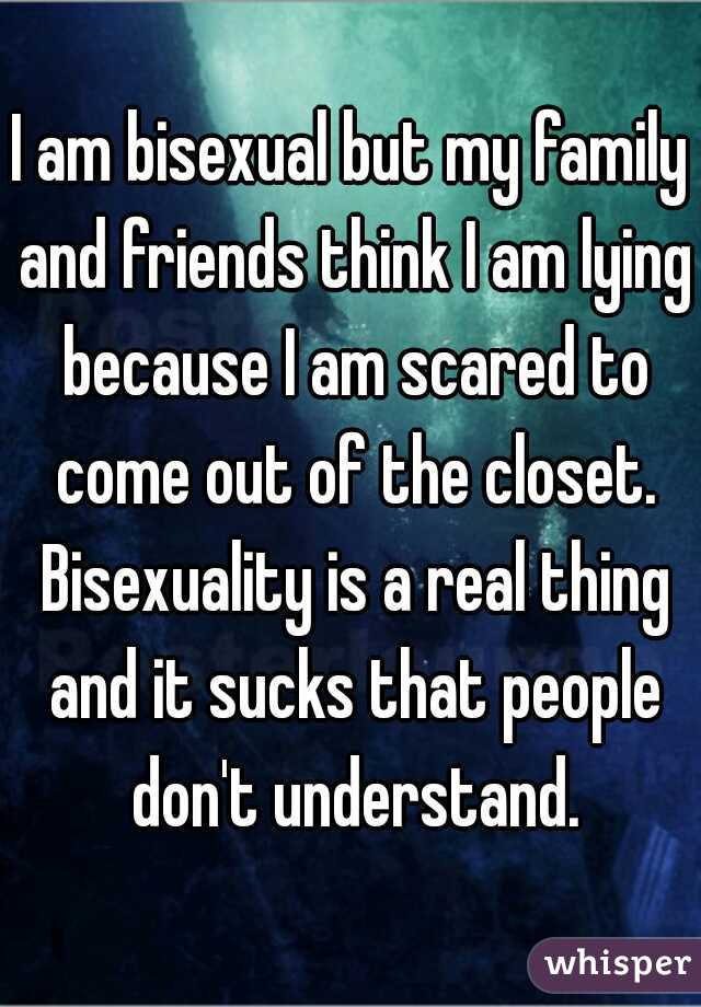 I am bisexual but my family and friends think I am lying because I am scared to come out of the closet. Bisexuality is a real thing and it sucks that people don't understand.