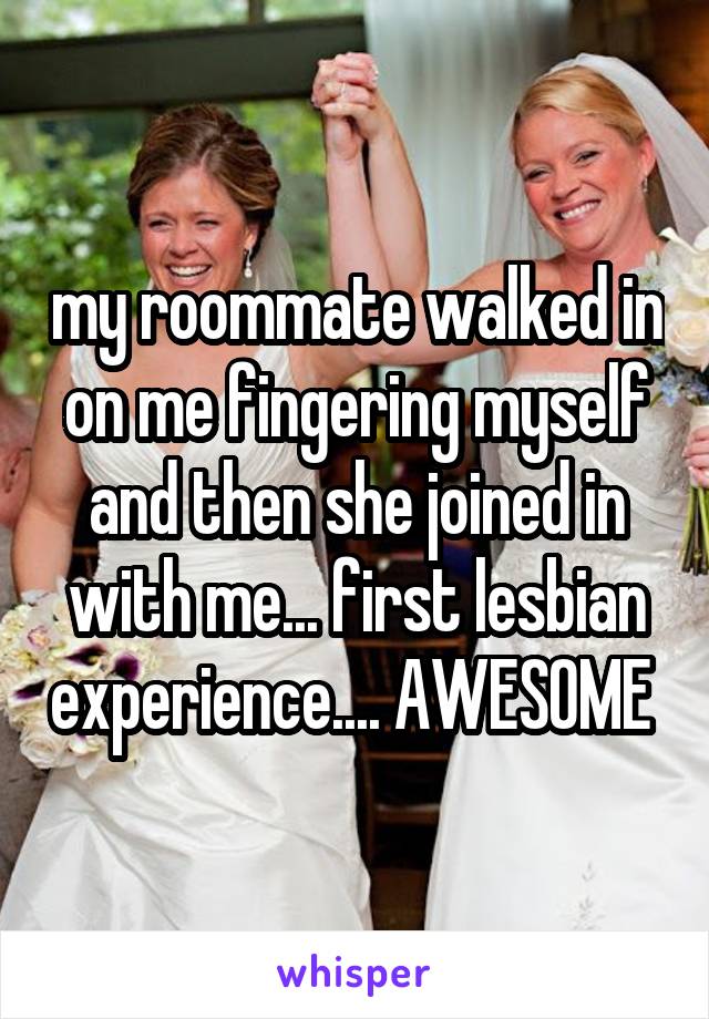 my roommate walked in on me fingering myself and then she joined in with me... first lesbian experience.... AWESOME 