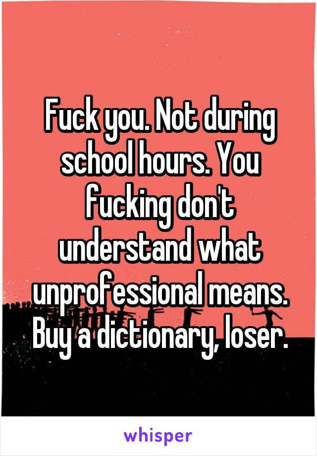 Fuck you. Not during school hours. You fucking don't understand what unprofessional means. Buy a dictionary, loser.