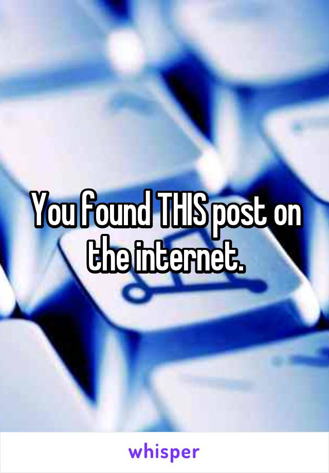 You found THIS post on the internet.