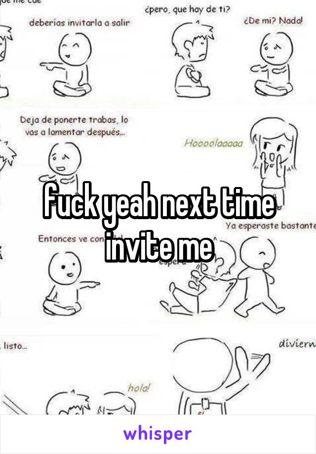 fuck yeah next time invite me