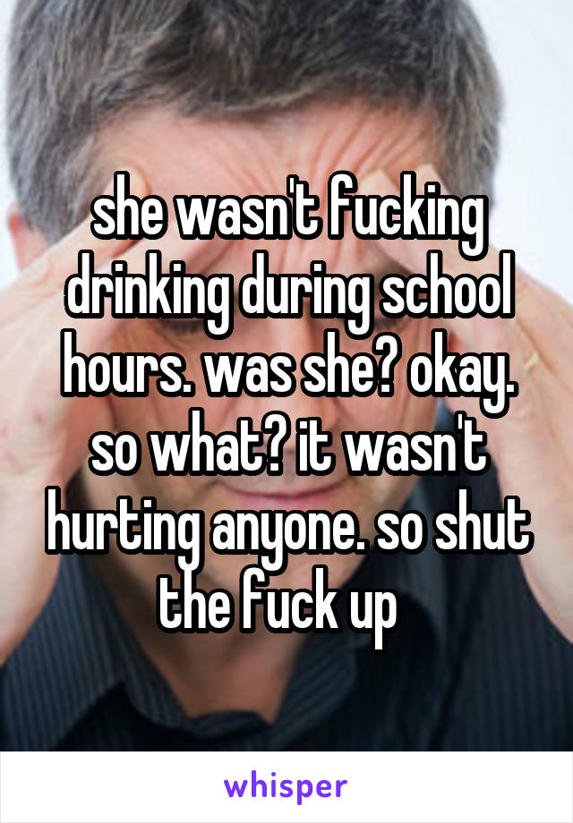she wasn't fucking drinking during school hours. was she? okay. so what? it wasn't hurting anyone. so shut the fuck up  
