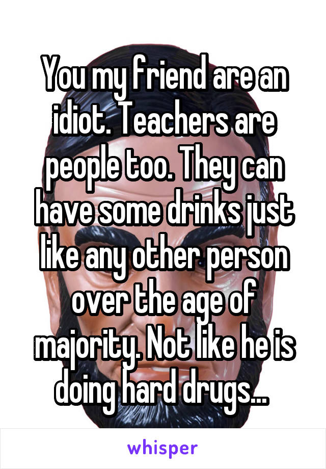 You my friend are an idiot. Teachers are people too. They can have some drinks just like any other person over the age of majority. Not like he is doing hard drugs... 