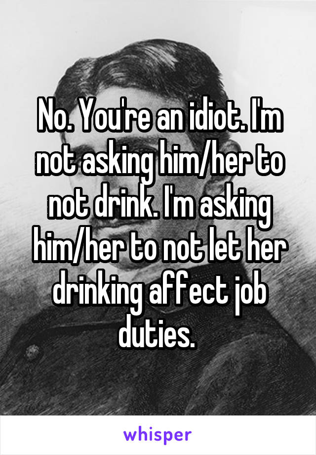 No. You're an idiot. I'm not asking him/her to not drink. I'm asking him/her to not let her drinking affect job duties. 