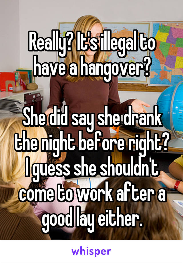 Really? It's illegal to have a hangover?

She did say she drank the night before right? I guess she shouldn't come to work after a good lay either.