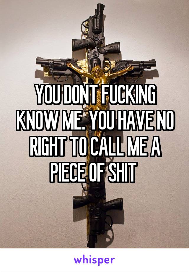 YOU DONT FUCKING KNOW ME. YOU HAVE NO RIGHT TO CALL ME A PIECE OF SHIT 