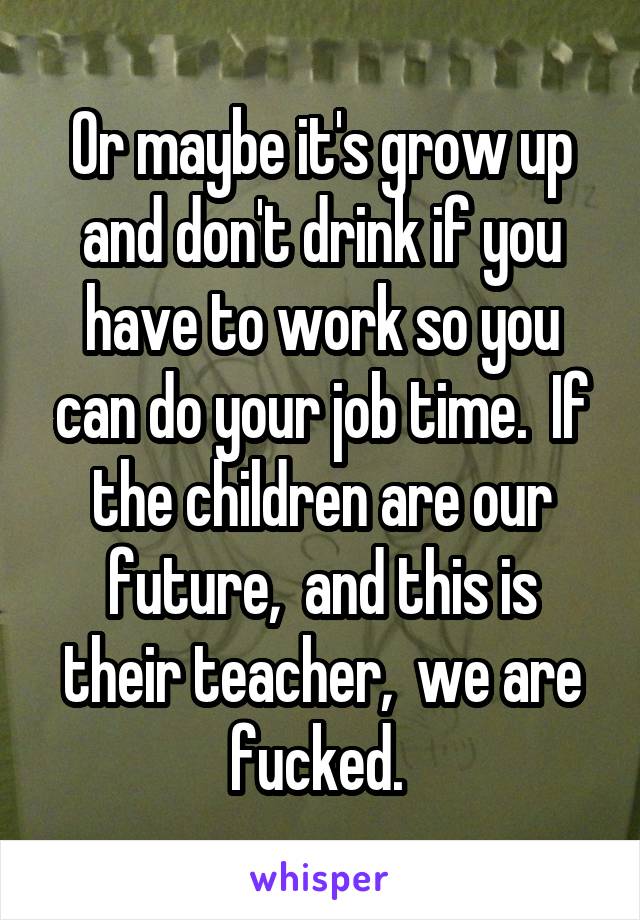Or maybe it's grow up and don't drink if you have to work so you can do your job time.  If the children are our future,  and this is their teacher,  we are fucked. 