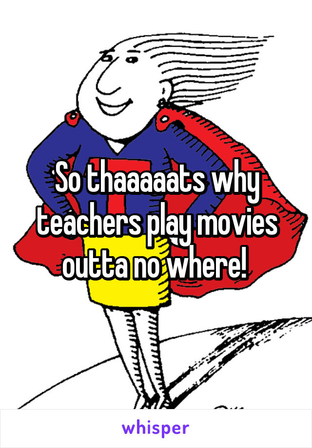 So thaaaaats why teachers play movies outta no where! 