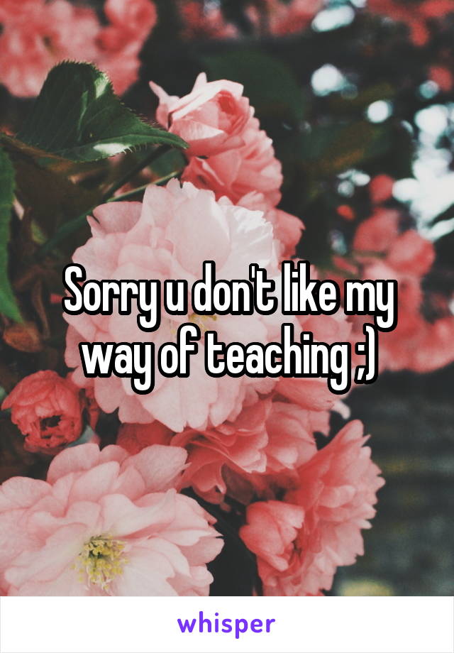 Sorry u don't like my way of teaching ;)