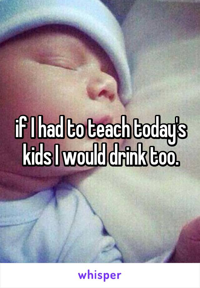 if I had to teach today's kids I would drink too.