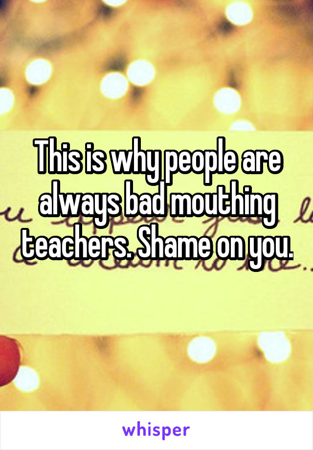 This is why people are always bad mouthing teachers. Shame on you. 