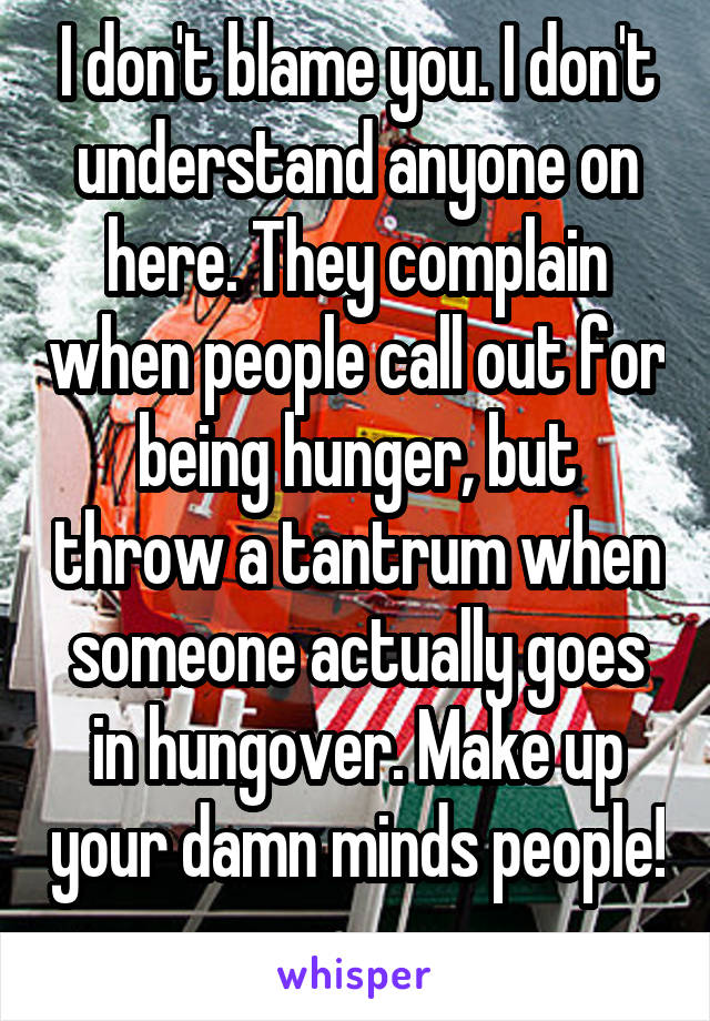 I don't blame you. I don't understand anyone on here. They complain when people call out for being hunger, but throw a tantrum when someone actually goes in hungover. Make up your damn minds people!  