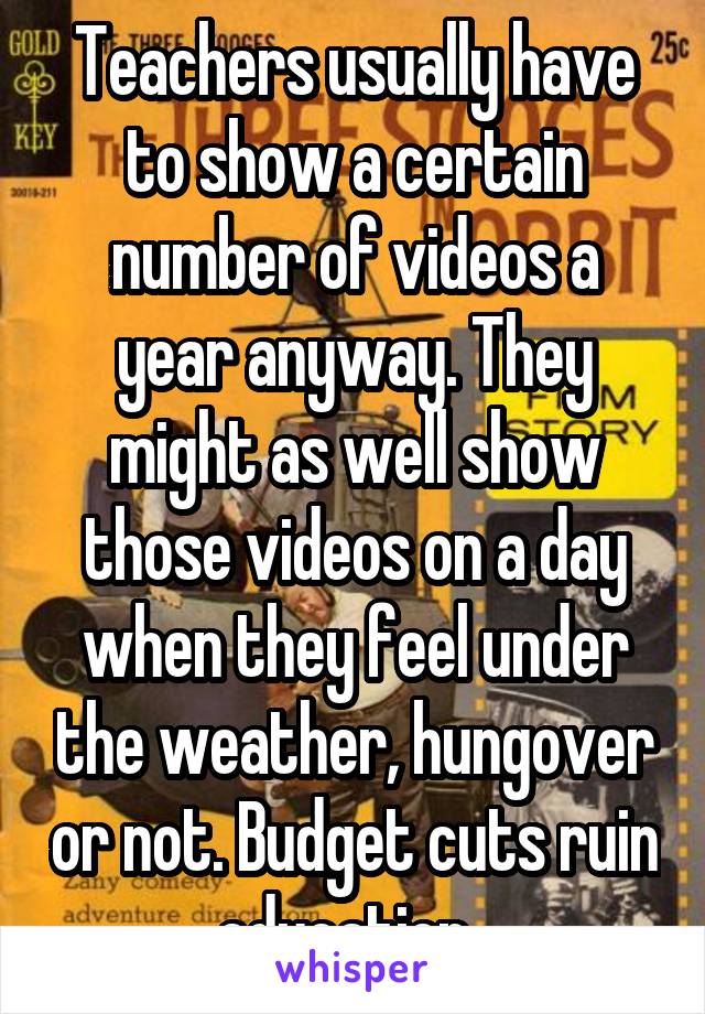 Teachers usually have to show a certain number of videos a year anyway. They might as well show those videos on a day when they feel under the weather, hungover or not. Budget cuts ruin education. 