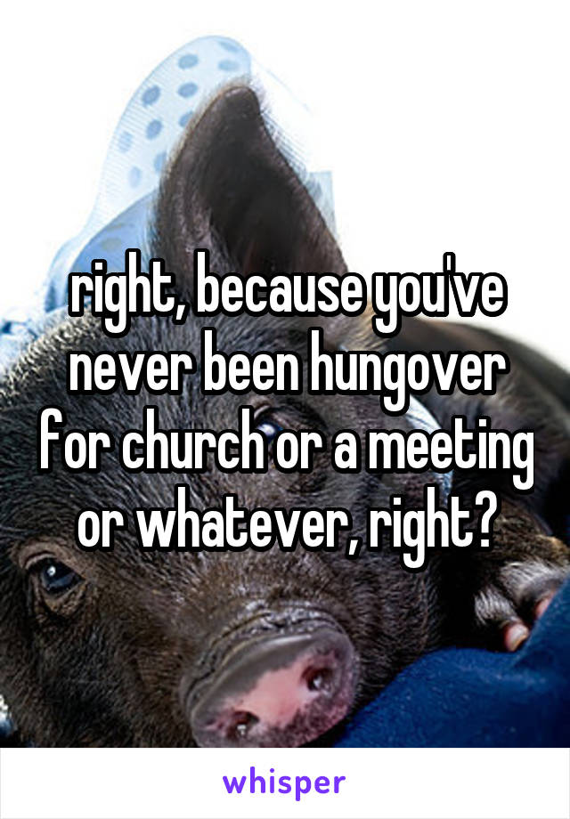 right, because you've never been hungover for church or a meeting or whatever, right?