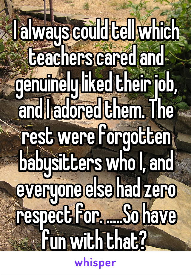 I always could tell which teachers cared and genuinely liked their job, and I adored them. The rest were forgotten babysitters who I, and everyone else had zero respect for. .....So have fun with that? 