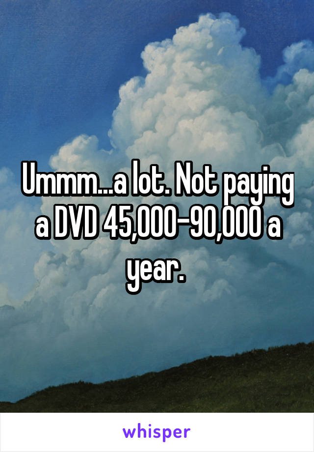 Ummm...a lot. Not paying a DVD 45,000-90,000 a year. 
