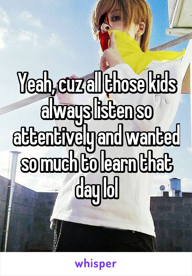 Yeah, cuz all those kids always listen so attentively and wanted so much to learn that day lol
