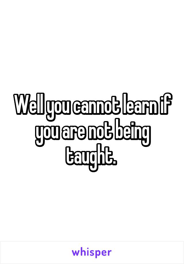 Well you cannot learn if you are not being taught. 
