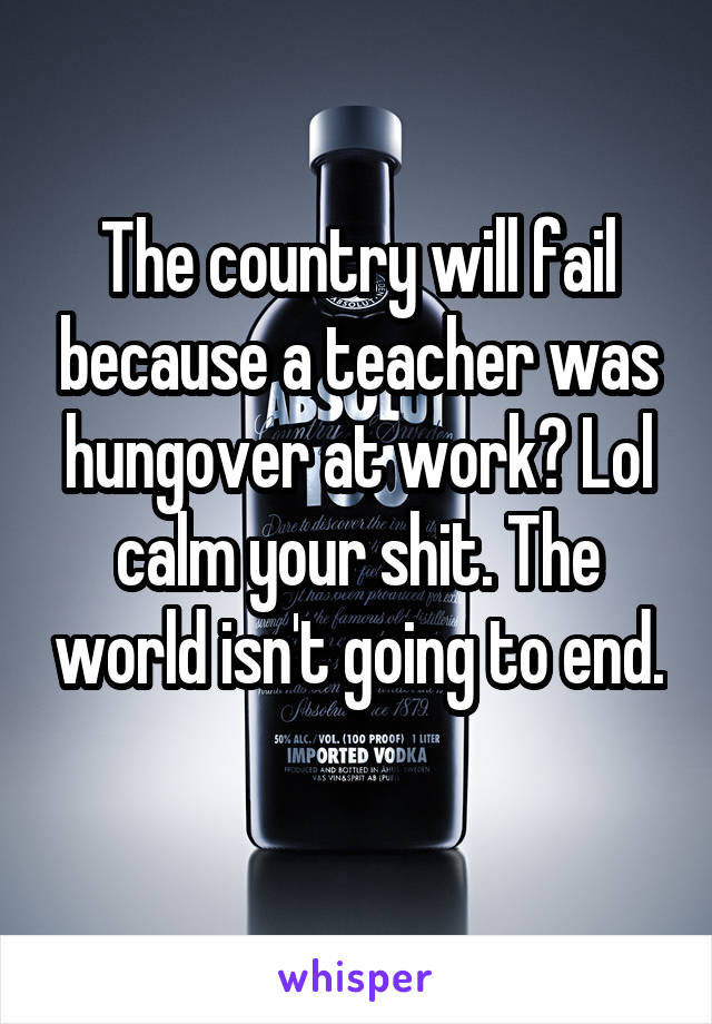 The country will fail because a teacher was hungover at work? Lol calm your shit. The world isn't going to end. 