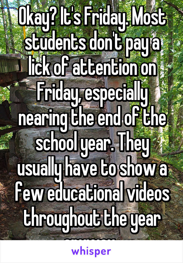Okay? It's Friday. Most students don't pay a lick of attention on Friday, especially nearing the end of the school year. They usually have to show a few educational videos throughout the year anyway. 