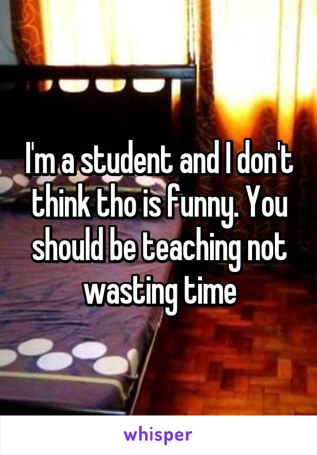I'm a student and I don't think tho is funny. You should be teaching not wasting time