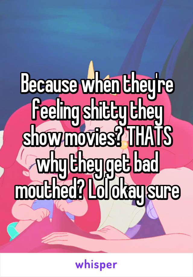 Because when they're feeling shitty they show movies? THATS why they get bad mouthed? Lol okay sure