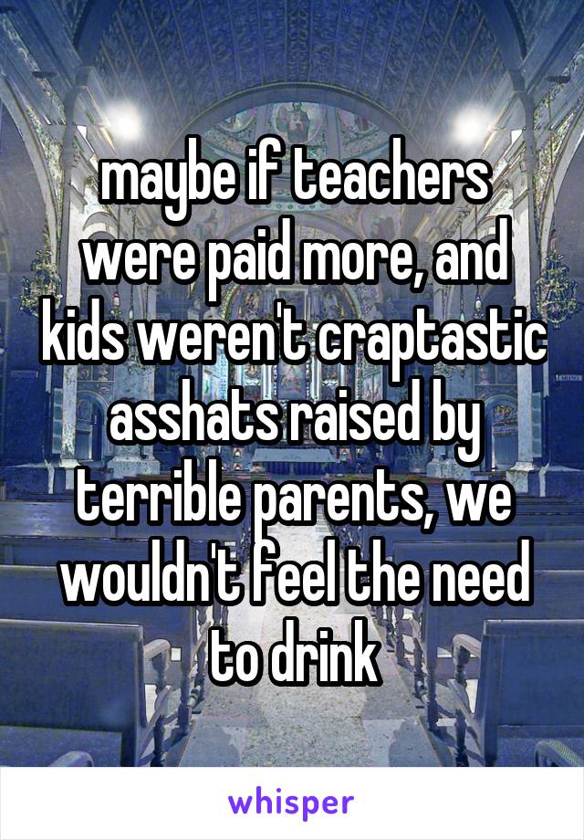 maybe if teachers were paid more, and kids weren't craptastic asshats raised by terrible parents, we wouldn't feel the need to drink