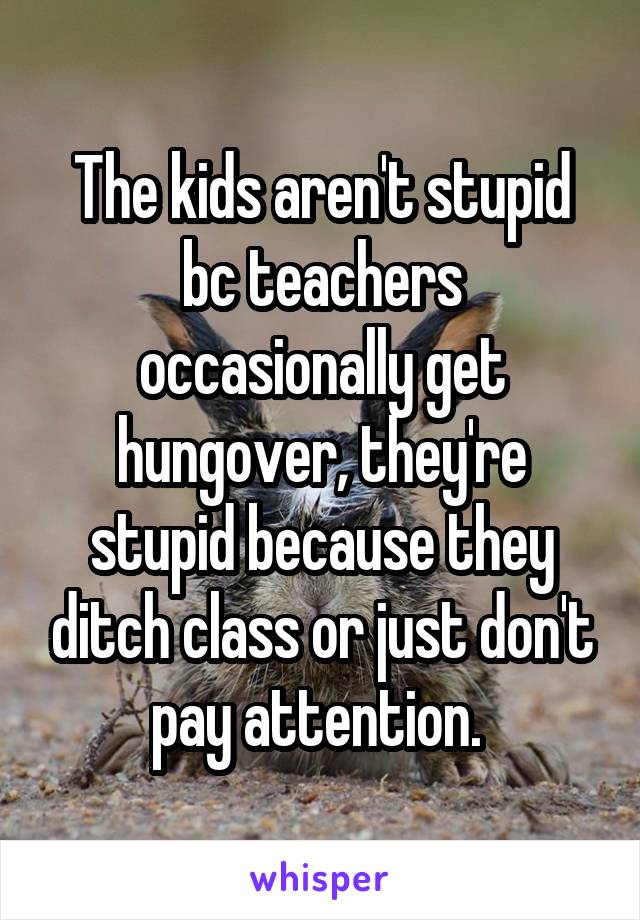 The kids aren't stupid bc teachers occasionally get hungover, they're stupid because they ditch class or just don't pay attention. 