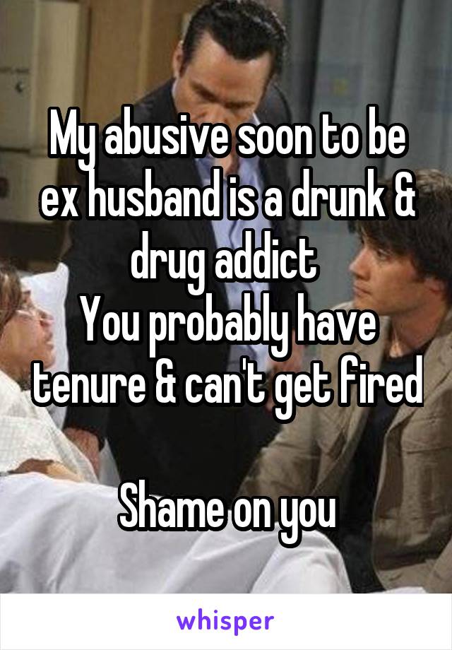 My abusive soon to be ex husband is a drunk & drug addict 
You probably have tenure & can't get fired 
Shame on you