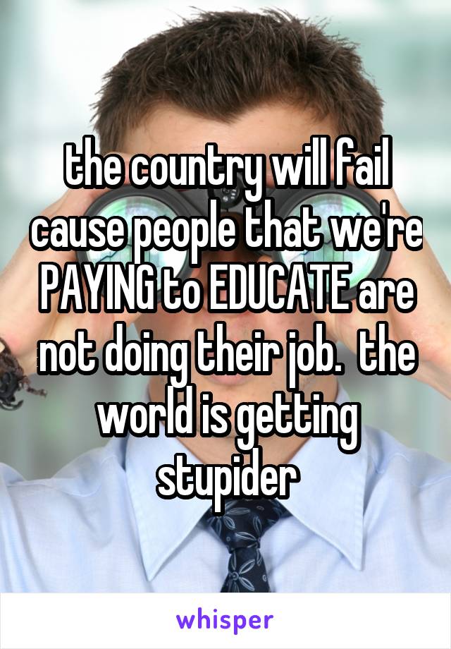 the country will fail cause people that we're PAYING to EDUCATE are not doing their job.  the world is getting stupider