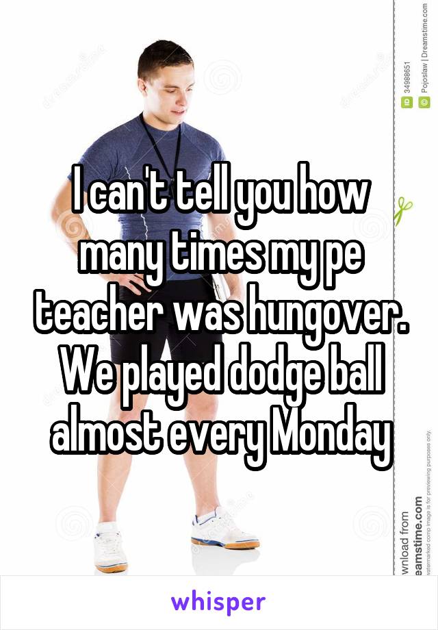 I can't tell you how many times my pe teacher was hungover. We played dodge ball almost every Monday