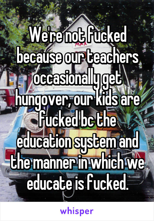 We're not fucked because our teachers occasionally get hungover, our kids are fucked bc the education system and the manner in which we educate is fucked.