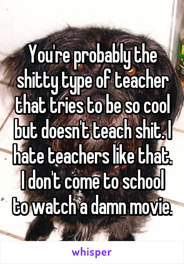 You're probably the shitty type of teacher that tries to be so cool but doesn't teach shit. I hate teachers like that. I don't come to school to watch a damn movie.