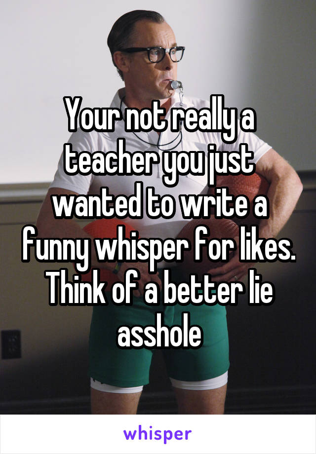 Your not really a teacher you just wanted to write a funny whisper for likes. Think of a better lie asshole
