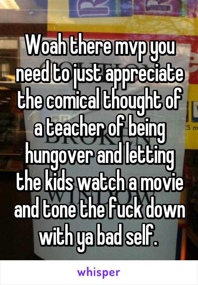 Woah there mvp you need to just appreciate the comical thought of a teacher of being hungover and letting the kids watch a movie and tone the fuck down with ya bad self. 