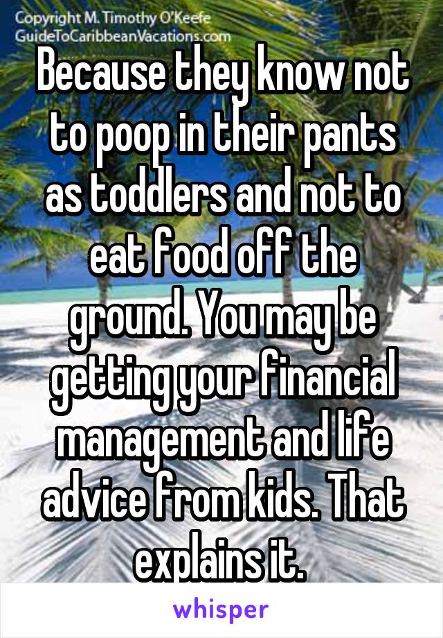 Because they know not to poop in their pants as toddlers and not to eat food off the ground. You may be getting your financial management and life advice from kids. That explains it. 