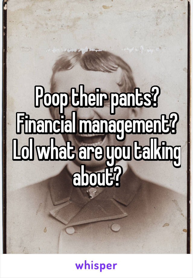 Poop their pants? Financial management? Lol what are you talking about?