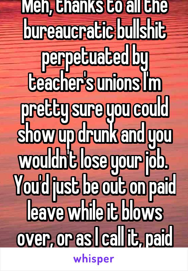 Meh, thanks to all the bureaucratic bullshit perpetuated by teacher's unions I'm pretty sure you could show up drunk and you wouldn't lose your job.  You'd just be out on paid leave while it blows over, or as I call it, paid vacation.