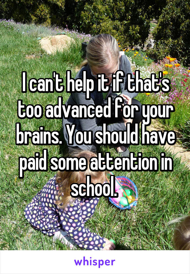 I can't help it if that's too advanced for your brains. You should have paid some attention in school. 