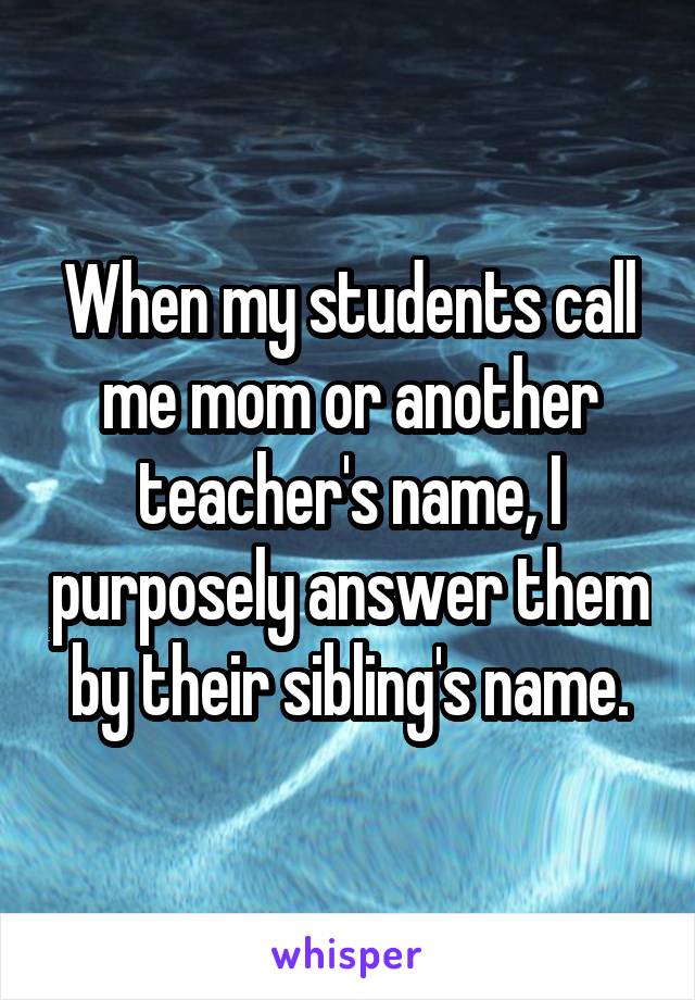 When my students call me mom or another teacher's name, I purposely answer them by their sibling's name.