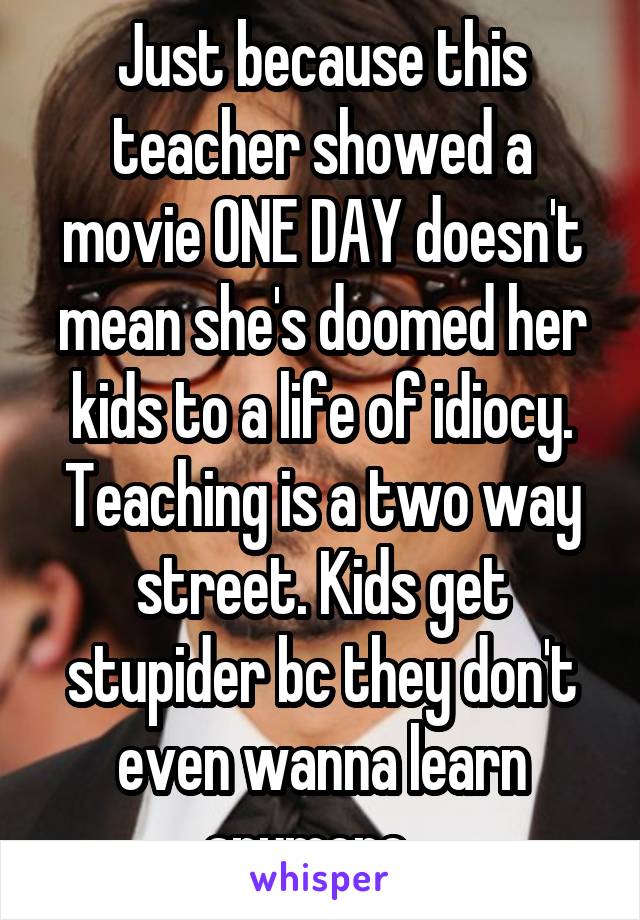 Just because this teacher showed a movie ONE DAY doesn't mean she's doomed her kids to a life of idiocy. Teaching is a two way street. Kids get stupider bc they don't even wanna learn anymore.  