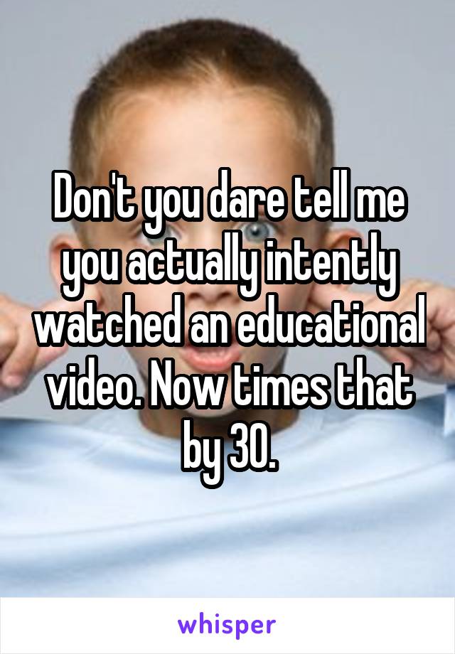 Don't you dare tell me you actually intently watched an educational video. Now times that by 30.