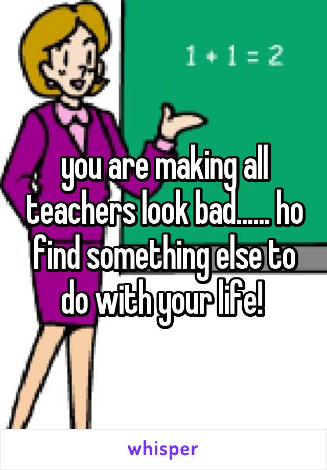you are making all teachers look bad...... ho find something else to do with your life! 