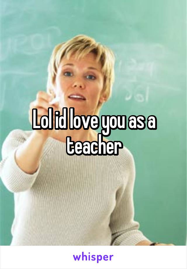 Lol id love you as a teacher