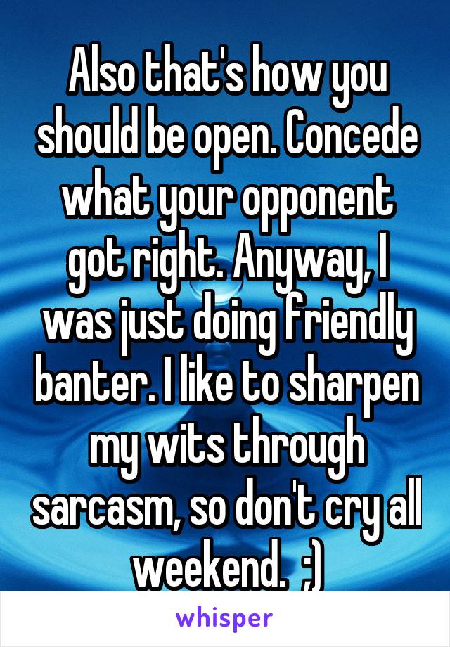 Also that's how you should be open. Concede what your opponent got right. Anyway, I was just doing friendly banter. I like to sharpen my wits through sarcasm, so don't cry all weekend.  ;)