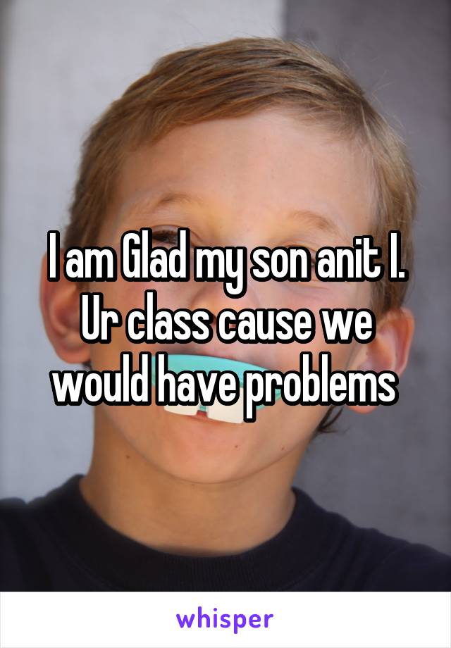 I am Glad my son anit I. Ur class cause we would have problems 