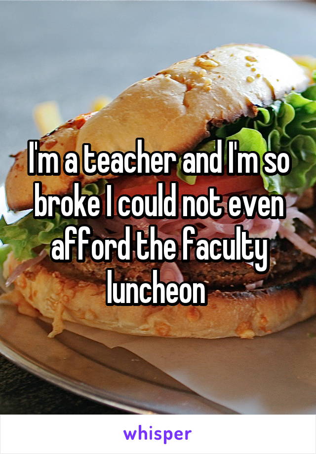 I'm a teacher and I'm so broke I could not even afford the faculty luncheon 