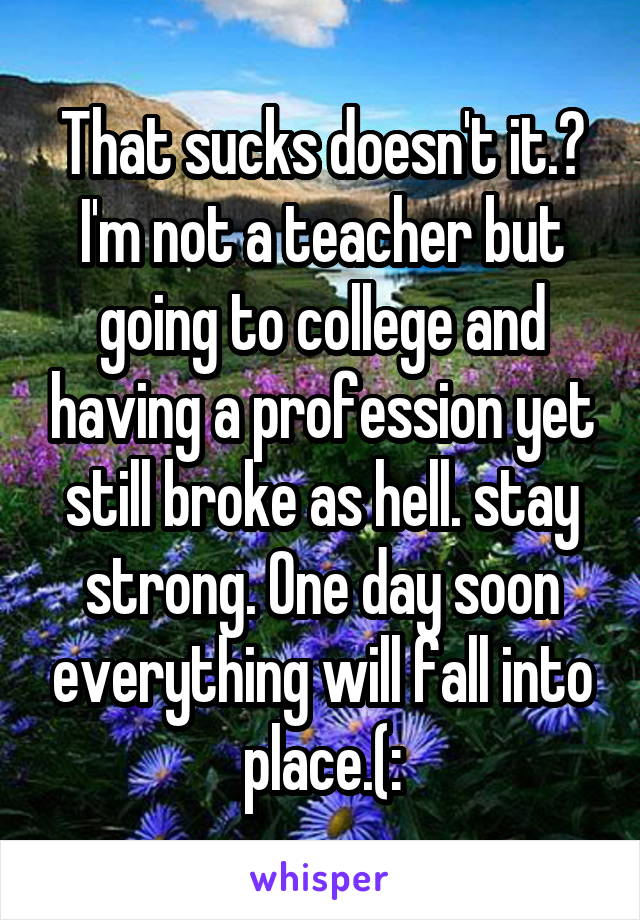 That sucks doesn't it.? I'm not a teacher but going to college and having a profession yet still broke as hell. stay strong. One day soon everything will fall into place.(:
